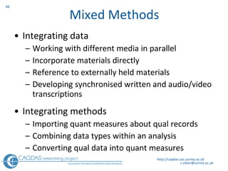 Mixed Methods Integrating data  Working with different media in parallel Incorporate materials directly Reference to externally held materials  Developing synchronised written and audio/video transcriptions Integrating methods Importing quant measures about qual records Combining data types within an analysis  Converting qual data into quant measures http://caqdas.soc.surrey.ac.uk 