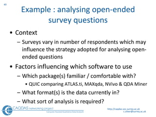 Example : analysing open-ended survey questions Context Surveys vary in number of respondents which may influence the strategy adopted for analysing open-ended questions Factors influencing which software to use Which package(s) familiar / comfortable with? QUIC comparing ATLAS.ti, MAXqda, NVivo & QDA Miner What format(s) is the data currently in? What sort of analysis is required? http://caqdas.soc.surrey.ac.uk 