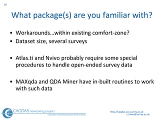 What package(s) are you familiar with? Workarounds …within existing comfort-zone? Dataset size, several surveys Atlas.ti and N v ivo probably require some special procedures to handle open-ended survey data  MAXqda and QDA Miner have in-built routines to work with such data  http://caqdas.soc.surrey.ac.uk 