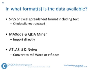 In what format(s) is the data available? SPSS or Excel spreadsheet format including text C heck cells not truncated MAXqda & QDA Miner  I mport directly ATLAS.ti & N v ivo Convert to MS Word or rtf docs  http://caqdas.soc.surrey.ac.uk 