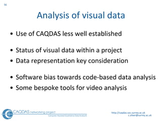 Analysis of visual data Use of CAQDAS less well established Status of visual data within a project Data representation key consideration Software bias towards code-based data analysis  Some bespoke tools for video analysis http://caqdas.soc.surrey.ac.uk 