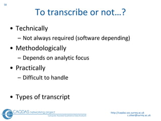 To transcribe or not…? Technically  Not always required (software depending) Methodologically Depends on analytic focus Practically Difficult to handle Types of transcript http://caqdas.soc.surrey.ac.uk 