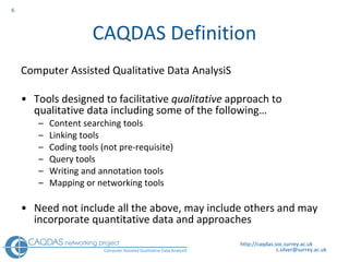 CAQDAS Definition Computer Assisted Qualitative Data AnalysiS Tools designed to facilitative  qualitative  approach to qualitative data including some of the following… Content searching tools Linking tools Coding tools (not pre-requisite) Query tools Writing and annotation tools Mapping or networking tools Need not include all the above, may include others and may incorporate quantitative data and approaches http://caqdas.soc.surrey.ac.uk 
