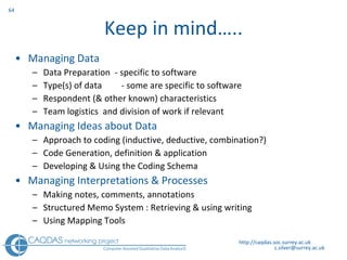 Keep in mind….. Managing Data Data Preparation  - specific to software Type(s) of data   - some are specific to software Respondent (& other known) characteristics Team logistics  and division of work if relevant Managing Ideas about Data Approach to coding (inductive, deductive, combination?)  Code Generation, definition & application Developing & Using the Coding Schema Managing Interpretations & Processes Making notes, comments, annotations Structured Memo System : Retrieving & using writing  Using Mapping Tools  http://caqdas.soc.surrey.ac.uk 