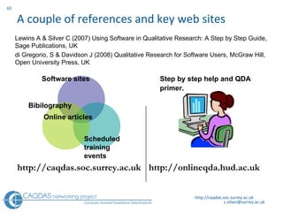 A couple of references and key web sites http://caqdas.soc.surrey.ac.uk Software sites Bibilography Scheduled  training events Online articles http://caqdas.soc.surrey.ac.uk Step by step help and QDA primer.   http://onlineqda.hud.ac.uk Lewins A & Silver C (2007) Using Software in Qualitative Research: A Step by Step Guide,   Sage Publications, UK  di Gregorio, S & Davidson J (2008) Qualitative Research for Software Users, McGraw Hill, Open University Press, UK  