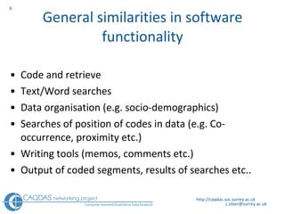 General similarities in software functionality Code and retrieve Text/Word searches Data organisation (e.g. socio-demographics) Searches of position of codes in data (e.g. Co-occurrence, proximity etc.)  Writing tools (memos, comments etc.) Output of coded segments, results of searches etc.. http://caqdas.soc.surrey.ac.uk 
