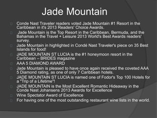 Jade Mountain
Conde Nast Traveler readers voted Jade Mountain #1 Resort in the
Caribbean in it's 2013 Readers' Choice Awards.
Jade Mountain is the Top Resort in the Caribbean, Bermuda, and the
Bahamas in the Travel + Leisure 2013 World's Best Awards readers'
survey.
Jade Mountain in highlighted in Condé Nast Traveler's piece on 35 Best
Islands for food!
JADE MOUNTAIN ST LUCIA is the #1 honeymoon resort in the
Caribbean – BRIDES magazine
AAA 5 DIAMOND AWARD
Jade Mountain is pleased to have once again received the coveted AAA
5 Diamond rating, as one of only 7 Caribbean hotels.
JADE MOUNTAIN ST LUCIA is named one of Fodor's Top 100 Hotels for
a "Trip of a Lifetime"!
JADE MOUNTAIN is the Most Excellent Romantic Hideaway in the
Conde Nast Johansens 2013 Awards for Excellence
Wine Spectator Award of Excellence
For having one of the most outstanding restaurant wine lists in the world.
 