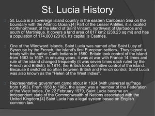 St. Lucia History
St. Lucia is a sovereign island country in the eastern Caribbean Sea on the
boundary with the Atlantic Ocean.[4] Part of the Lesser Antilles, it is located
north/northeast of the island of Saint Vincent, northwest of Barbados and
south of Martinique. It covers a land area of 617 km2 (238.23 sq mi) and has
a population of 174,000 (2010). Its capital is Castries.
One of the Windward Islands, Saint Lucia was named after Saint Lucy of
Syracuse by the French, the island's first European settlers.. They signed a
treaty with the native Carib Indians in 1660. Britain took control of the island
from 1663 to 1667; in ensuing years, it was at war with France 14 times and
rule of the island changed frequently (it was seven times each ruled by the
French and British). In 1814, the British took definitive control of the island.
Because it switched so often between British and French control, Saint Lucia
was also known as the "Helen of the West Indies".
Representative government came about in 1924 (with universal suffrage
from 1953). From 1958 to 1962, the island was a member of the Federation
of the West Indies. On 22 February 1979, Saint Lucia became an
independent state of the Commonwealth of Nations associated with the
United Kingdom.[4] Saint Lucia has a legal system based on English
common law.
 