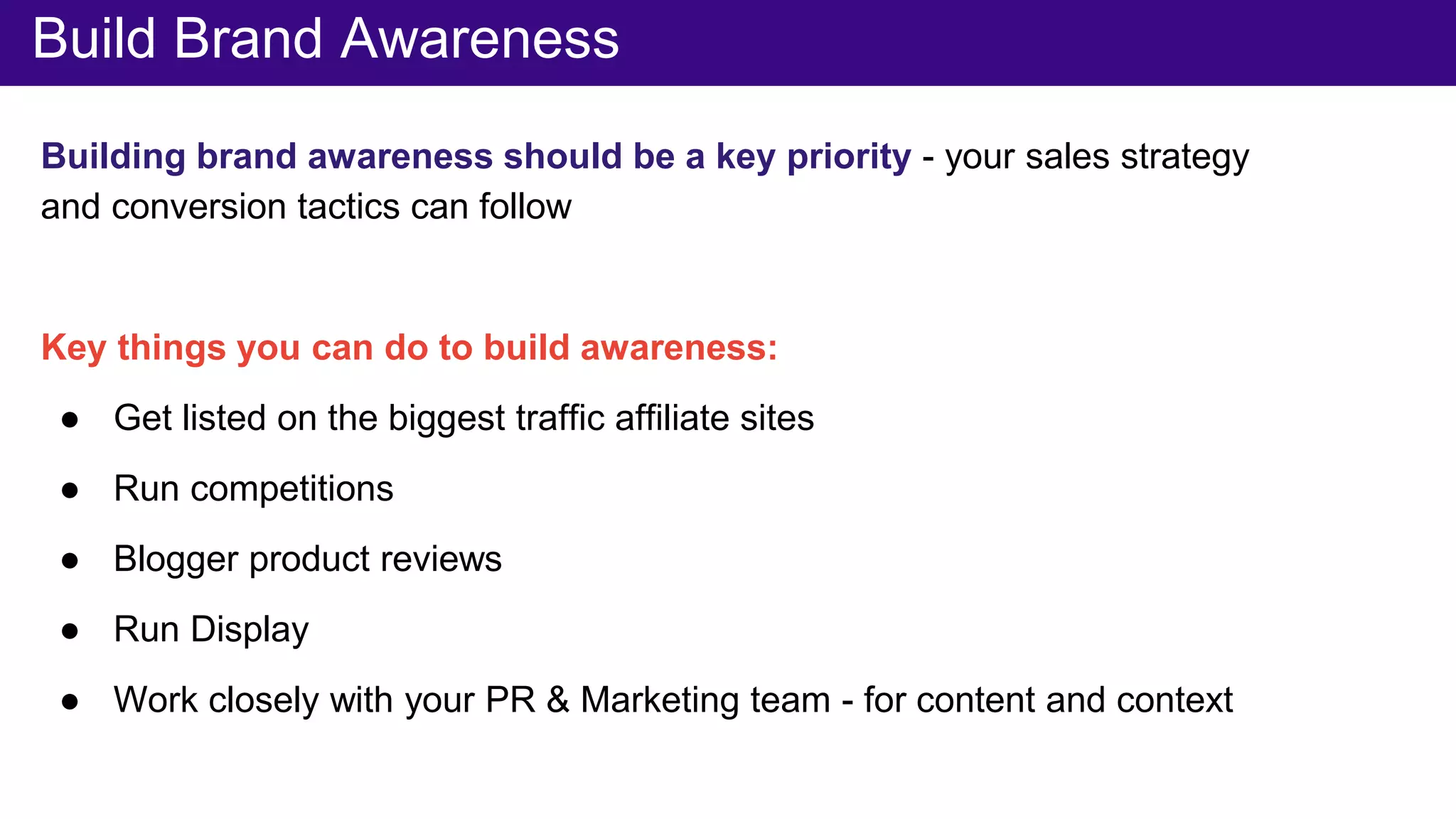 Normalise your brandBuild Brand Awareness
Building brand awareness should be a key priority - your sales strategy
and conversion tactics can follow
Key things you can do to build awareness:
● Get listed on the biggest traffic affiliate sites
● Run competitions
● Blogger product reviews
● Run Display
● Work closely with your PR & Marketing team - for content and context
 