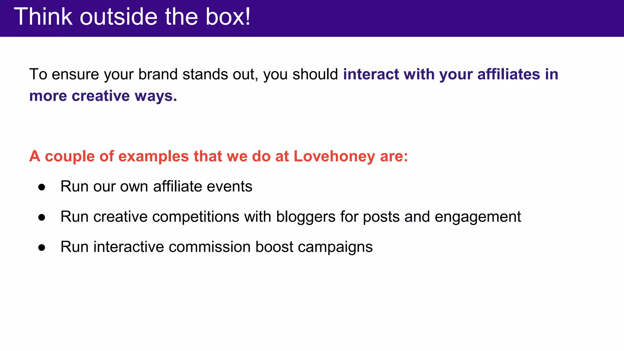 Think outside the box!
To ensure your brand stands out, you should interact with your affiliates in
more creative ways.
A couple of examples that we do at Lovehoney are:
● Run our own affiliate events
● Run creative competitions with bloggers for posts and engagement
● Run interactive commission boost campaigns
 