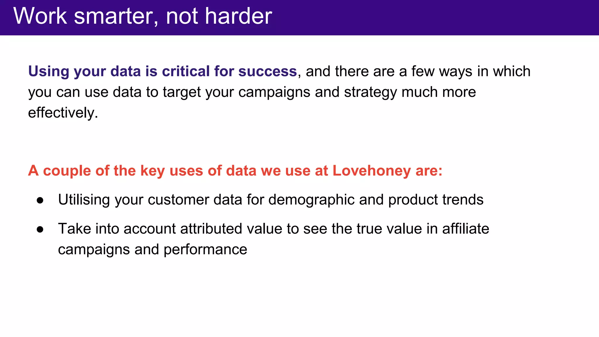 Work smarter, not harder
Using your data is critical for success, and there are a few ways in which
you can use data to target your campaigns and strategy much more
effectively.
A couple of the key uses of data we use at Lovehoney are:
● Utilising your customer data for demographic and product trends
● Take into account attributed value to see the true value in affiliate
campaigns and performance
 