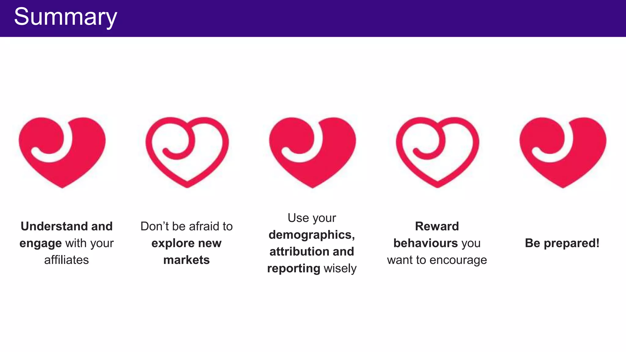Summary
Understand and
engage with your
affiliates
Don’t be afraid to
explore new
markets
Use your
demographics,
attribution and
reporting wisely
Reward
behaviours you
want to encourage
Be prepared!
 