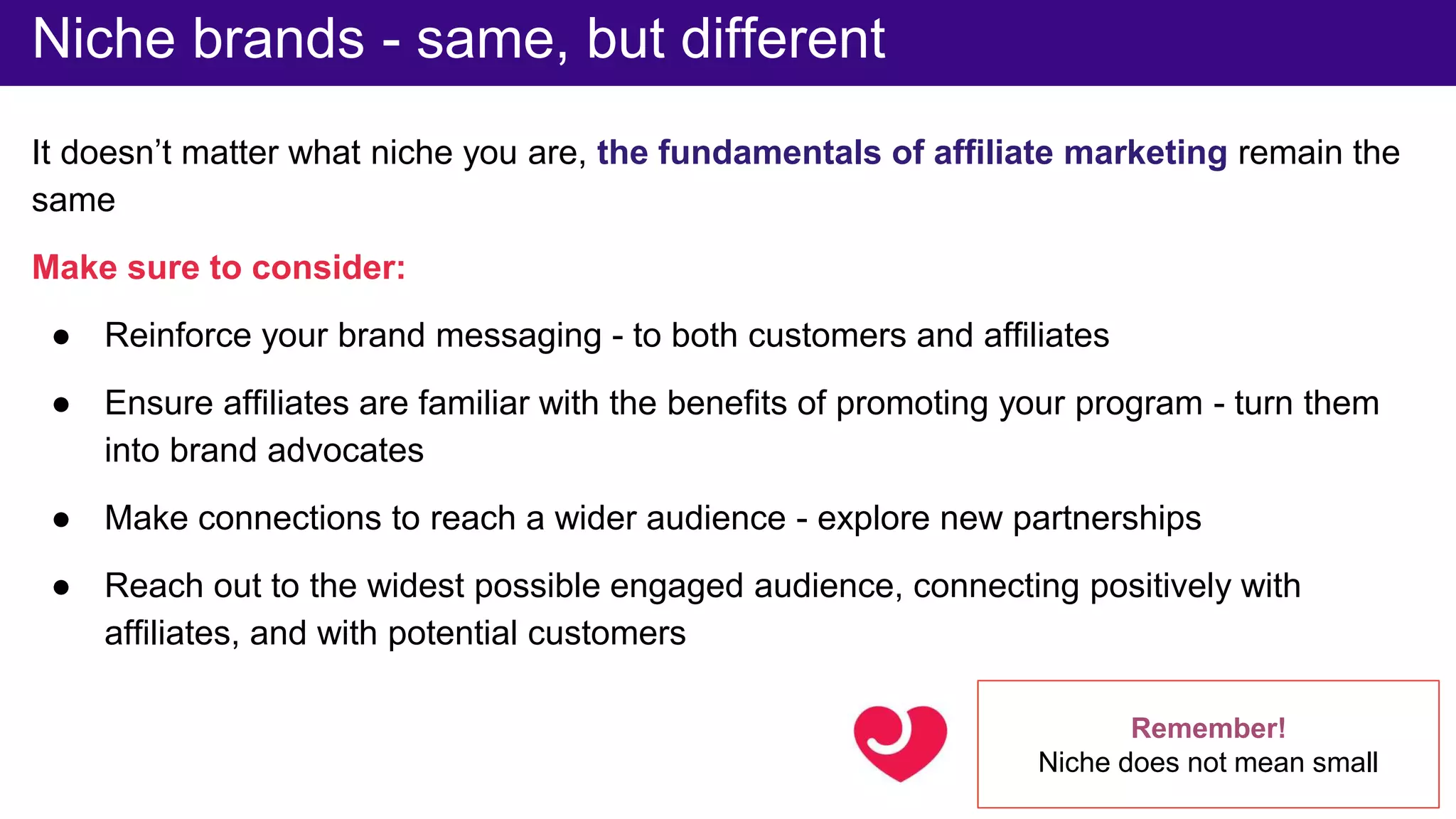 It doesn’t matter what niche you are, the fundamentals of affiliate marketing remain the
same
Make sure to consider:
● Reinforce your brand messaging - to both customers and affiliates
● Ensure affiliates are familiar with the benefits of promoting your program - turn them
into brand advocates
● Make connections to reach a wider audience - explore new partnerships
● Reach out to the widest possible engaged audience, connecting positively with
affiliates, and with potential customers
Niche brands - same, but different
Remember!
Niche does not mean small
 