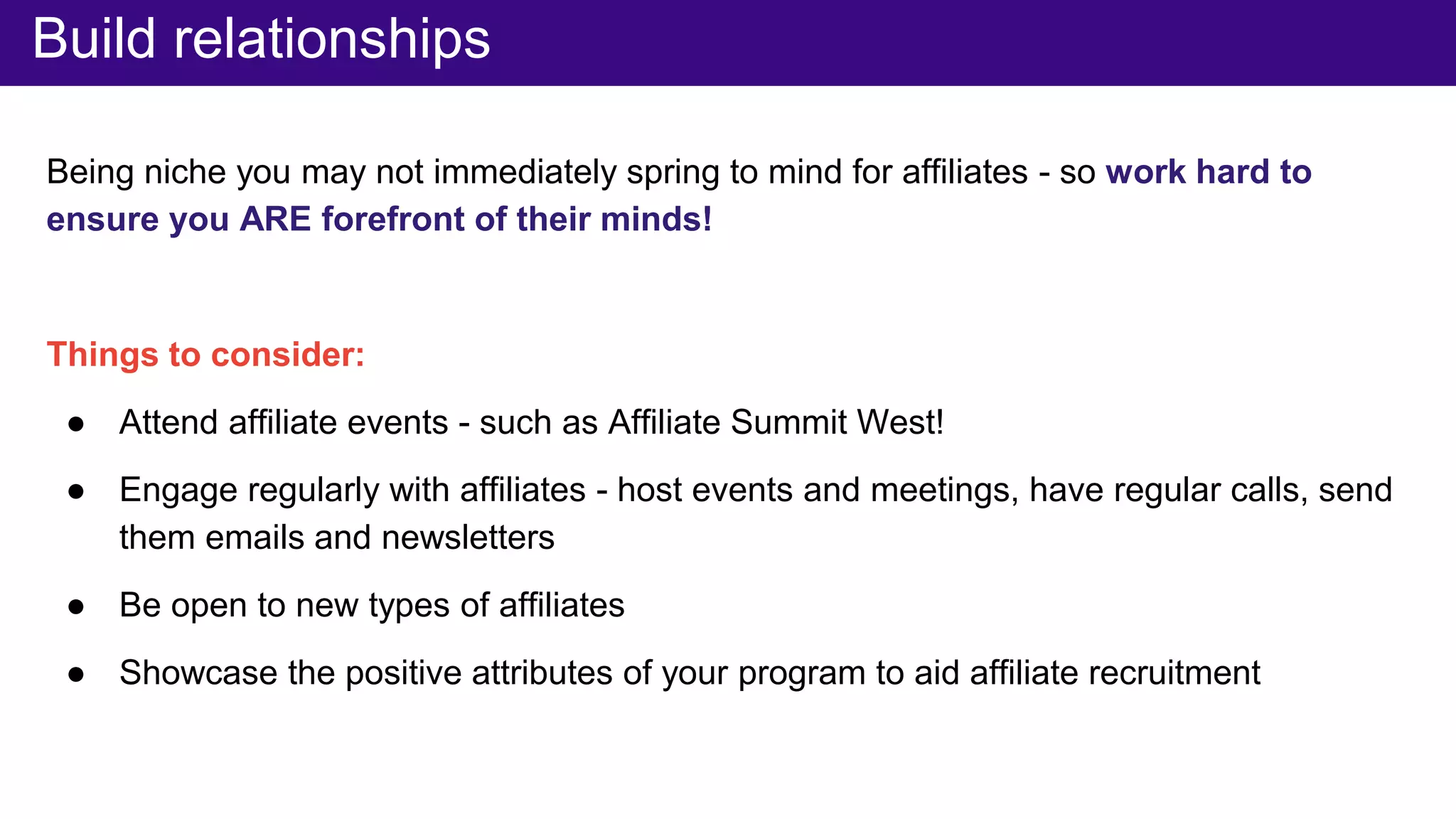 Being niche you may not immediately spring to mind for affiliates - so work hard to
ensure you ARE forefront of their minds!
Things to consider:
● Attend affiliate events - such as Affiliate Summit West!
● Engage regularly with affiliates - host events and meetings, have regular calls, send
them emails and newsletters
● Be open to new types of affiliates
● Showcase the positive attributes of your program to aid affiliate recruitment
Build relationships
 
