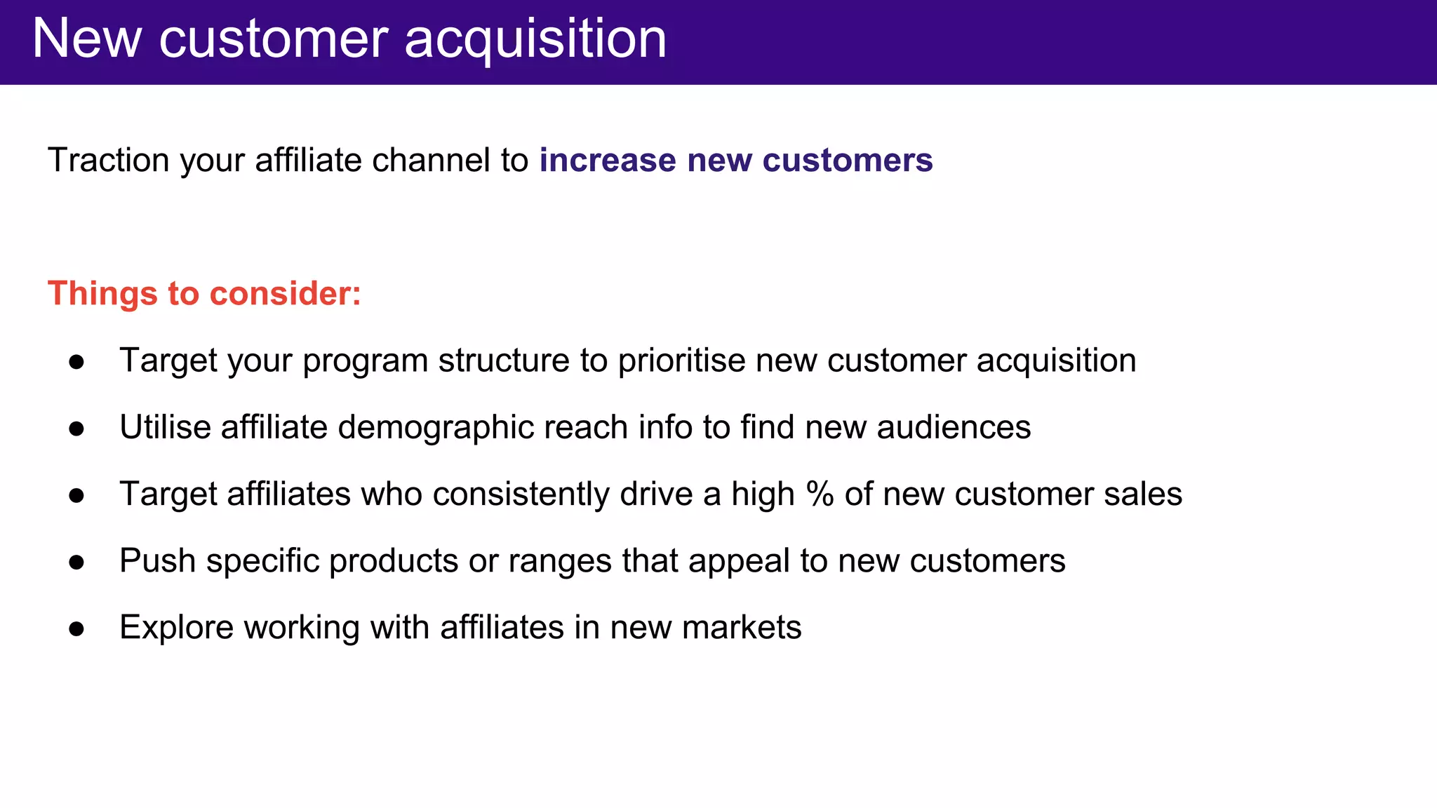 Traction your affiliate channel to increase new customers
Things to consider:
● Target your program structure to prioritise new customer acquisition
● Utilise affiliate demographic reach info to find new audiences
● Target affiliates who consistently drive a high % of new customer sales
● Push specific products or ranges that appeal to new customers
● Explore working with affiliates in new markets
New customer acquisition
 