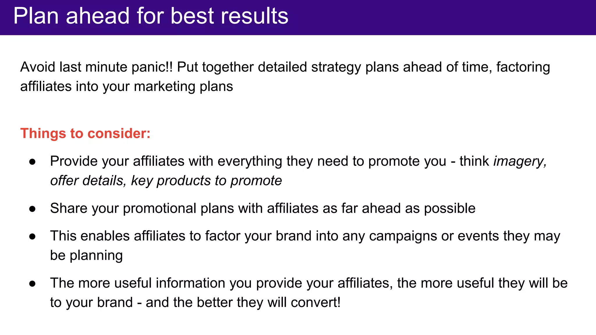 Avoid last minute panic!! Put together detailed strategy plans ahead of time, factoring
affiliates into your marketing plans
Things to consider:
● Provide your affiliates with everything they need to promote you - think imagery,
offer details, key products to promote
● Share your promotional plans with affiliates as far ahead as possible
● This enables affiliates to factor your brand into any campaigns or events they may
be planning
● The more useful information you provide your affiliates, the more useful they will be
to your brand - and the better they will convert!
Plan ahead for best results
 