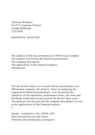 Christina Williams
Fin/571 Corporate Finance
Joseph McDonald
3/23/2020
FINANCIAL ANALYSIS
The analysis of the key performance of 500 fortune company
The analysis will outline the financial performance
The company description
The applications in the financial analysis
Introduction
The aim of this study is to evaluate the key performance of a
500 fortune company, the analysis focus on analyzing the
organization financial performance over the period; the
cashflows of the operations, performance ratios, the stock and
dividends yields and revenue growth for the last three years.
The analysis will also provide the company descriptions as well
as the applications of this financial analysis
2
Group 1 Automotive, Inc.; NYSE: GPI
Sell used and new car and trucks
Performs auto maintenance and repairs
 