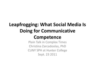 Leapfrogging: What Social Media Is Doing for Communicative Competence Plain Talk in Complex Times Christina Zarcadoolas, PhD CUNY SPH at Hunter College Sept. 23 2011 