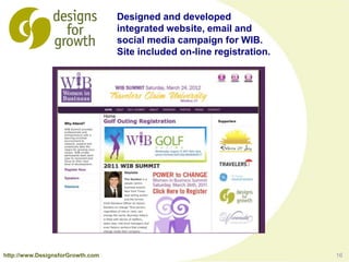 16
Designed and developed
integrated website, email and
social media campaign for WIB.
Site included on-line registration.
http://www.DesignsforGrowth.com
 