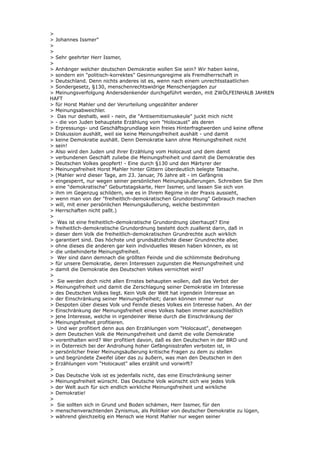 >
> Johannes Issmer"
>
>
> Sehr geehrter Herr Issmer,
>
> Anhänger welcher deutschen Demokratie wollen Sie sein? Wir haben keine,
> sondern ein "politisch-korrektes" Gesinnungsregime als Fremdherrschaft in
> Deutschland. Denn nichts anderes ist es, wenn nach einem unrechtsstaatlichen
> Sondergesetz, §130, menschenrechtswidrige Menschenjagden zur
> Meinungsverfolgung Andersdenkender durchgeführt werden, mit ZWÖLFEINHALB JAHREN
HAFT
> für Horst Mahler und der Verurteilung ungezählter anderer
> Meinungsabweichler.
> Das nur deshalb, weil - nein, die "Antisemitismuskeule" juckt mich nicht
> - die von Juden behauptete Erzählung vom "Holocaust" als deren
> Erpressungs- und Geschäftsgrundlage kein freies Hinterfragtwerden und keine offene
> Diskussion aushält, weil sie keine Meinungsfreiheit aushält - und damit
> keine Demokratie aushält. Denn Demokratie kann ohne Meinungsfreiheit nicht
> sein!
> Also wird den Juden und ihrer Erzählung vom Holocaust und dem damit
> verbundenen Geschäft zuliebe die Meinungsfreiheit und damit die Demokratie des
> Deutschen Volkes geopfert! - Eine durch §130 und den Märtyrer der
> Meinungsfreiheit Horst Mahler hinter Gittern überdeutlich belegte Tatsache.
> (Mahler wird dieser Tage, am 23. Januar, 76 Jahre alt - im Gefängnis
> eingesperrt, nur wegen seiner persönlichen Meinungsäußerungen. Schreiben Sie Ihm
> eine "demokratische" Geburtstagskarte, Herr Issmer, und lassen Sie sich von
> ihm im Gegenzug schildern, wie es in Ihrem Regime in der Praxis aussieht,
> wenn man von der "freiheitlich-demokratischen Grundordnung" Gebrauch machen
> will, mit einer persönlichen Meinungsäußerung, welche bestimmten
> Herrschaften nicht paßt.)
>
> Was ist eine freiheitlich-demokratische Grundordnung überhaupt? Eine
> freiheitlich-demokratische Grundordnung besteht doch zuallerst darin, daß in
> dieser dem Volk die freiheitlich-demokratischen Grundrechte auch wirklich
> garantiert sind. Das höchste und grundsätzlichste dieser Grundrechte aber,
> ohne dieses die anderen gar kein individuelles Wesen haben können, es ist
> die unbehinderte Meinungsfreiheit.
> Wer sind dann demnach die größten Feinde und die schlimmste Bedrohung
> für unsere Demokratie, deren Interessen zugunsten die Meinungsfreiheit und
> damit die Demokratie des Deutschen Volkes vernichtet wird?
>
> Sie werden doch nicht allen Ernstes behaupten wollen, daß das Verbot der
> Meinungsfreiheit und damit die Zerschlagung seiner Demokratie im Interesse
> des Deutschen Volkes liegt. Kein Volk der Welt hat irgendein Interesse an
> der Einschränkung seiner Meinungsfreiheit; daran können immer nur
> Despoten über dieses Volk und Feinde dieses Volkes ein Interesse haben. An der
> Einschränkung der Meinungsfreiheit eines Volkes haben immer ausschließlich
> jene Interesse, welche in irgendeiner Weise durch die Einschränkung der
> Meinungsfreiheit profitieren.
> Und wer profitiert denn aus den Erzählungen vom "Holocaust", denetwegen
> dem Deutschen Volk die Meinungsfreiheit und damit die volle Demokratie
> vorenthalten wird? Wer profitiert davon, daß es den Deutschen in der BRD und
> in Österreich bei der Androhung hoher Gefängnisstrafen verboten ist, in
> persönlicher freier Meinungsäußerung kritische Fragen zu dem zu stellen
> und begründete Zweifel über das zu äußern, was man den Deutschen in den
> Erzählungen vom "Holocaust" alles erzählt und vorwirft?
>
> Das Deutsche Volk ist es jedenfalls nicht, das eine Einschränkung seiner
> Meinungsfreiheit wünscht. Das Deutsche Volk wünscht sich wie jedes Volk
> der Welt auch für sich endlich wirkliche Meinungsfreiheit und wirkliche
> Demokratie!
>
> Sie sollten sich in Grund und Boden schämen, Herr Issmer, für den
> menschenverachtenden Zynismus, als Politiker von deutscher Demokratie zu lügen,
> während gleichzeitig ein Mensch wie Horst Mahler nur wegen seiner
 