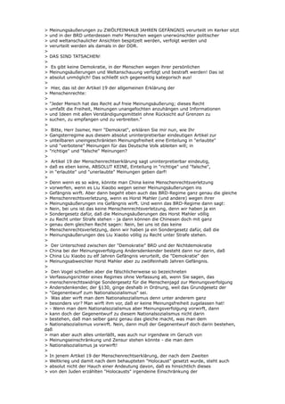 > Meinungsäußerungen zu ZWÖLFEINHALB JAHREN GEFÄNGNIS verurteilt im Kerker sitzt
> und in der BRD unterdessen mehr Menschen wegen unerwünschter politischer
> und weltanschaulicher Ansichten bespitzelt werden, verfolgt werden und
> verurteilt werden als damals in der DDR.
>
> DAS SIND TATSACHEN!
>
> Es gibt keine Demokratie, in der Menschen wegen ihrer persönlichen
> Meinungsäußerungen und Weltanschauung verfolgt und bestraft werden! Das ist
> absolut unmöglich! Das schließt sich gegenseitig kategorisch aus!
>
> Hier, das ist der Artikel 19 der allgemeinen Erklärung der
> Menschenrechte:
>
> "Jeder Mensch hat das Recht auf freie Meinungsäußerung; dieses Recht
> umfaßt die Freiheit, Meinungen unangefochten anzuhängen und Informationen
> und Ideen mit allen Verständigungsmitteln ohne Rücksicht auf Grenzen zu
> suchen, zu empfangen und zu verbreiten."
>
> Bitte, Herr Issmer, Herr "Demokrat", erklären Sie mir nun, wie Ihr
> Gangsterregime aus diesem absolut uninterpretierbar eindeutigen Artikel zur
> unteilbaren uneingeschränkten Meinungsfreiheit eine Einteilung in "erlaubte"
> und "verbotene" Meinungen für das Deutsche Volk ableiten will; in
> "richtige" und "falsche" Meinungen?
>
> Artikel 19 der Menschenrechtserklärung sagt uninterpretierbar eindeutig,
> daß es eben keine, ABSOLUT KEINE, Einteilung in "richtige" und "falsche",
> in "erlaubte" und "unerlaubte" Meinungen geben darf!
>
> Denn wenn es so wäre, könnte man China keine Menschenrechtsverletzung
> vorwerfen, wenn es Liu Xiaobo wegen seiner Meinungsäußerungen ins
> Gefängnis wirft. Aber dann begeht eben auch das BRD-Regime ganz genau die gleiche
> Menschenrechtsverletzung, wenn es Horst Mahler (und andere) wegen ihrer
> Meinungsäußerungen ins Gefängnis wirft. Und wenn das BRD-Regime dann sagt:
> Nein, bei uns ist das keine Menschenrechtsverletzung, denn wir haben ja ein
> Sondergesetz dafür, daß die Meinungsäußerungen des Horst Mahler völlig
> zu Recht unter Strafe stehen - ja dann können die Chinesen doch mit ganz
> genau dem gleichen Recht sagen: Nein, bei uns ist das keine
> Menschenrechtsverletzung, denn wir haben ja ein Sondergesetz dafür, daß die
> Meinungsäußerungen des Liu Xiaobo völlig zu Recht unter Strafe stehen.
>
> Der Unterschied zwischen der "Demokratie" BRD und der Nichtdemokratie
> China bei der Meinungsverfolgung Andersdenkender besteht dann nur darin, daß
> China Liu Xiaobo zu elf Jahren Gefängnis verurteilt, die "Demokratie" den
> Meinungsabweichler Horst Mahler aber zu zwölfeinhalb Jahren Gefängnis.
>
> Den Vogel schießen aber die fälschlicherweise so bezeichneten
> Verfassungsrichter eines Regimes ohne Verfassung ab, wenn Sie sagen, das
> menschenrechtswidrige Sondergesetz für die Menschenjagd zur Meinungsverfolgung
> Andersdenkender, der §130, ginge deshalb in Ordnung, weil das Grundgesetz der
> "Gegenentwurf zum Nationalsozialismus" sei.
> Was aber wirft man dem Nationalsozialismus denn unter anderem ganz
> besonders vor? Man wirft ihm vor, daß er keine Meinungsfreiheit zugelassen hat!
> - Wenn man dem Nationalsozialismus aber Meinungsverfolgung vorwirft, dann
> kann doch der Gegenentwurf zu diesem Nationalsozialismus nicht darin
> bestehen, daß man selber ganz genau das gleiche macht, was man dem
> Nationalsozialismus vorwirft. Nein, dann muß der Gegenentwurf doch darin bestehen,
daß
> man aber auch alles unterläßt, was auch nur irgendwie im Geruch von
> Meinungseinschränkung und Zensur stehen könnte - die man dem
> Nationalsozialismus ja vorwirft!
>
> In jenem Artikel 19 der Menschenrechtserklärung, der nach dem Zweiten
> Weltkrieg und damit nach dem behaupteten "Holocaust" gesetzt wurde, steht auch
> absolut nicht der Hauch einer Andeutung davon, daß es hinsichtlich dieses
> von den Juden erzählten "Holocausts" irgendeine Einschränkung der
 