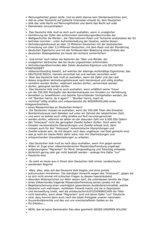 > Meinungsfreiheit geben dürfe. Und es steht ebenso kein Sterbenswörtchen dort,
> daß es unter Rücksicht auf jüdische Interessen erlaubt ist, dem Deutschen
> Volk das volle Recht auf Meinungsfreiheit und damit das Recht auf volle
> Demokratie vorzuenthalten!
>
> Das Deutsche Volk muß es doch auch aushalten, wenn in unsäglicher
> Verhöhnung der Opfer des schlimmsten Vertreibungsvölkermordes der
> Weltgeschichte die Mörder-, die Täternationen Polen und Tschechei anstandslos der EU
> beitreten konnten - unter Aufrechterhaltung der Gesetze, welche diesen
> Vertreibungsholocaust an über 15 Millionen Deutschen mit der bestialischen
> Ermordung von über 3,5 Millionen Deutschen, mit dem Raub und der Plünderung
> deutschen Eigentums und mit der fortdauernden Besetzung eines Drittels des
> deutschen Staatsgebietes bis heute als rechtens verherrlichen!
>
> Und immer noch halten die Nationen der Täter und Mörder, der
> unsäglichen Verbrecher des bis heute ungesühnten schlimmsten
> Vertreibungsvölkermordes aller Zeiten deutsches Eigentum und DEUTSCHES
STAATSGEBIET
> völkerrechtswidrig besetzt, auf welches der alleinige rechtmäßige Eigentümer, das
> DEUTSCHE REICH, niemals verzichtet hat und niemals verzichten wird!
> Aber das Deutsche Volk muß es aushalten, wenn die Opfer und das Leid
> dieses singulären Vertreibungsholocaust nach Herzenslust und völlig straflos
> verhöhnt werden dürfen, relativiert werden dürfen, verharmlost werden
> dürfen, geleugnet werden dürfen.
> Das Deutsche Volk muß es auch aushalten, wenn anläßlich seiner Trauer
> um die 350.000 Mordopfer des Bombenholcausts von Dresden zur Verhöhnung
> derselben zu Israelfahnen und Gejohle Spruchbänder hochgehalten werden, die
> mit "Bomber Harris, do it again!" - "Bomber Harris, mach es
> nochmal!"völlig straflos und unbeanstandet die WIEDERHOLUNG eines
Kriegsverbrechens,
> eines Massenmordes an Deutschen fordern!
> Die Deutschen müssen es aushalten, wenn die 350.000 Toten des Dresdner
> Bombenholocaust nach Belieben auf unter ein Zehntel der tatsächlichen Zahl,
> und wenn es beliebt auch völlig straflos auf Null heruntergerechnet
> werden dürfen, während sie selber an der absurden Zahl von 6.000.000 Opfern
> des "Holocaust" nicht die geringsten Zweifel äußern dürfen. Doch wenn für
> Dresden revisionistische Überprüfungen und Zweifel erlaubt sind, dann
> müssen auch für den "Holocaust" revisionistische Überprüfungen und
> Zweifel erlaubt sein, da mit diesem noch dazu ungeheuer viel Geld gemacht wird,
> was ja wohl ein klares Motiv dafür wäre, hier mit Übertreibungen und
> entsprechenden Greueldarstellungen zu arbeiten.
>
> Das Deutschen Volk muß es noch dazu aushalten, wenn ihm gegen seinen
> Willen im Zuge einer völkermörderischen Massenüberfremdung ungefragt
> aufgezwungene "Migranten" für Mord, Vergewaltigung und Totschlag entweder
> lächerlich gering oder gar nicht bestraft werden - solange ihre Opfer "nur"
> Deutsche sind.
>
> So sieht es heute aus in Ihrem dem Deutschen Volk immer verabscheuter
> werdenden Regime!
>
> Alles, alles, alles soll das Deutsche Volk klaglos und ohne jemals
> aufzumucken hinnehmen: Die ständigen Vorwürfe wegen des "Holocaust", gegen die
> es sich nicht einmal mit kritischen Fragen zu dessen haarsträubend
> absurden Widersprüchen zur Wehr setzen darf; die unterdessen bereits die Züge
> eines Völkermordes tragende Massenüberfremdung seines Landes mit der
> Begleiterscheinung einer unerträglich gewordenen Ausländerkriminalität, welche
> Deutsche zum wehrlosen, rechtlosen Freiwild macht und sie in Depression
> und Verzweiflung treibt, weil die antideutschenJUSTIZVERBRECHER die Täter
> nicht bestrafen, wenn diese "Migranten" sind und deren Opfer "nur" Deutsche
> sind; dazu kommt dann auch noch die totale Preisgabe unserer nationalen
> Souveränitätsrechte und des von uns erwirtschafteten Geldes an die
> EU-Diktatur...
>
> NEIN, das ist keine Demokratie! Das alles geschieht GEGEN UNSEREN WILLEN!
>
 