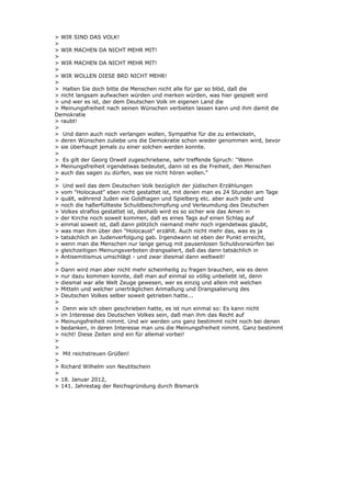 > WIR SIND DAS VOLK!
>
> WIR MACHEN DA NICHT MEHR MIT!
>
> WIR MACHEN DA NICHT MEHR MIT!
>
> WIR WOLLEN DIESE BRD NICHT MEHR!
>
> Halten Sie doch bitte die Menschen nicht alle für gar so blöd, daß die
> nicht langsam aufwachen würden und merken würden, was hier gespielt wird
> und wer es ist, der dem Deutschen Volk im eigenen Land die
> Meinungsfreiheit nach seinen Wünschen verbieten lassen kann und ihm damit die
Demokratie
> raubt!
>
> Und dann auch noch verlangen wollen, Sympathie für die zu entwickeln,
> deren Wünschen zuliebe uns die Demokratie schon wieder genommen wird, bevor
> sie überhaupt jemals zu einer solchen werden konnte.
>
> Es gilt der Georg Orwell zugeschriebene, sehr treffende Spruch: "Wenn
> Meinungsfreiheit irgendetwas bedeutet, dann ist es die Freiheit, den Menschen
> auch das sagen zu dürfen, was sie nicht hören wollen."
>
> Und weil das dem Deutschen Volk bezüglich der jüdischen Erzählungen
> vom "Holocaust" eben nicht gestattet ist, mit denen man es 24 Stunden am Tage
> quält, während Juden wie Goldhagen und Spielberg etc. aber auch jede und
> noch die haßerfüllteste Schuldbeschimpfung und Verleumdung des Deutschen
> Volkes straflos gestattet ist, deshalb wird es so sicher wie das Amen in
> der Kirche noch soweit kommen, daß es eines Tags auf einen Schlag auf
> einmal soweit ist, daß dann plötzlich niemand mehr noch irgendetwas glaubt,
> was man ihm über den "Holocaust" erzählt. Auch nicht mehr das, was es ja
> tatsächlich an Judenverfolgung gab. Irgendwann ist eben der Punkt erreicht,
> wenn man die Menschen nur lange genug mit pausenlosen Schuldvorwürfen bei
> gleichzeitigen Meinungsverboten drangsaliert, daß das dann tatsächlich in
> Antisemitismus umschlägt - und zwar diesmal dann weltweit!
>
> Dann wird man aber nicht mehr scheinheilig zu fragen brauchen, wie es denn
> nur dazu kommen konnte, daß man auf einmal so völlig unbeliebt ist, denn
> diesmal war alle Welt Zeuge gewesen, wer es einzig und allein mit welchen
> Mitteln und welcher unerträglichen Anmaßung und Drangsalierung des
> Deutschen Volkes selber soweit getrieben hatte...
>
> Denn wie ich oben geschrieben hatte, es ist nun einmal so: Es kann nicht
> im Interesse des Deutschen Volkes sein, daß man ihm das Recht auf
> Meinungsfreiheit nimmt. Und wir werden uns ganz bestimmt nicht noch bei denen
> bedanken, in deren Interesse man uns die Meinungsfreiheit nimmt. Ganz bestimmt
> nicht! Diese Zeiten sind ein für allemal vorbei!
>
>
> Mit reichstreuen Grüßen!
>
> Richard Wilhelm von Neutitschein
>
> 18. Januar 2012,
> 141. Jahrestag der Reichsgründung durch Bismarck
 