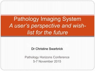 Dr Christine Swarbrick
Pathology Horizons Conference
5-7 November 2015
Pathology Imaging System
A user’s perspective and wish-
list for the future
Dr Christine Swarbrick
 