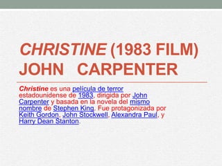 CHRISTINE (1983 FILM)
JOHN CARPENTER
Christine es una película de terror
estadounidense de 1983, dirigida por John
Carpenter y basada en la novela del mismo
nombre de Stephen King. Fue protagonizada por
Keith Gordon, John Stockwell, Alexandra Paul, y
Harry Dean Stanton.
 
