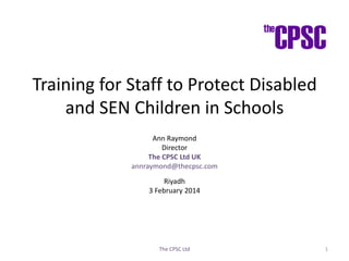 Training for Staff to Protect Disabled
and SEN Children in Schools
Ann Raymond
Director
The CPSC Ltd UK
annraymond@thecpsc.com

Riyadh
3 February 2014

The CPSC Ltd

1

 