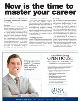 mercy_amny_MBA_advertorial_3-21_OH:Layout 2      3/3/09   3:36 PM    Page 1




       Now is the time to
       master your career
      Accelerate Your Career with the Master's         successful lifelong career in business.               Curriculum:
      in Business Administration Program at               Mercy College MBA graduates will come              The 54-credit Mercy College Master of Business
      Mercy College.                                   away from their experience with a                     Administration program has over ten
                                                       demonstrated knowledge of the application of          specializations, which qualifies as the most
                                                       essential business skills in decision-making; in      specializations offered in any M.B.A. program
      Program:
                                                       the utilization of foundational skills of             in Westchester. All courses are offered on a
      The Master of Business Administration is the
                                                       quantitative analysis and research to develop         quarter system, which operates for ten weeks -
      premier business credential, and also the most
                                                       managerial strategies. Students are also well         Fall, Winter, and Spring and eight weeks in the
      popular graduate degree in the world.
                                                       versed in the diverse communication strategies        summer. Classes run from 7pm to 10pm to
         At Mercy College, MBA students are exposed
                                                       within the global business environment, and           meet the demands of full-time workers and if
      to a balance of theory and real world practice
                                                       on the importance of the manager of today as          you require more flexibility, one section of the
      that facilitates an understanding of the
                                                       a leader and facilitator.                             course meets one evening per week.
      spectrum of diverse management challenges.
      Students are exposed to a rigorous curriculum                                                             The specializations of the Master's in
      and a professional faculty with credentials in   Career Opportunities:                                 Business Administration program includes
      the corporate and academic disciplines. The      A Master of Business Administration Degree            finance, marketing, management, international
      strong integrated approach of the Mercy          prepares a student for careers as intermediate        business, direct marketing, organizational
      College MBA gives students a well-developed      and upper level managers, finance, marketing,         leadership, human resources and accounting.
      set of skills in analysis and decision-making    advertising, international business, human               The Mercy College MBA program is offered
      that foster an ever-evolving search for          resources, and direct marketing.                      in Dobbs Ferry and online. It takes
      knowledge and the foundation for a                                                                     approximately two years to complete.




                                                                                                      Attend our Spring

                                             Cutting edge courses
                                                                                              OPEN HOUSE
                                                                                            Saturday, March 21, 2009 10AM-1PM
                                             taught by professors                              To RSVP visit: www.mercy.edu
                                             who excel in their                               At Mercy College you‘ll receive an affordable education
                                             fields so you can                                from a prestigious institution that will shape your
                                                                                              education and advance your career.
                                             excel in yours.                                  • Revolutionary Personalized Achievment Contract
                                                                                                (PACT) program focused on student success.
                                                                                              • Over 90 undergraduate and graduate
                                                                                                degree programs.
                                                                                              • Faculty that includes Fulbright Scholars
                                                                                                and award-winning authors.
                                                                                              • Highly competitive Division II athletics.
                                                                                              • Competitive tuition—grants, scholarships
                                                                                                and financial assistance available.
                                                                                              • Day, evening, weekend and online courses.
                                                                                              • Prestigious honors program.




                                                                                                      www.mercy.edu • 1-877-MERCY-GO


                             MAIN CAMPUS - DOBBS FERRY I       BRONX    I   MANHATTAN   I   WHITE PL AI NS    I   YORK TOWN HEIGHTS
 