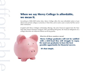 When we say Mercy College is affordable,
we mean it.
According to 2008-2009 tuition data, Mercy College offers the most affordable tuition of just
about every private college or university in New York, and in some cases is nearly half the cost of
other institutions.

Coupled with Mercy College’s scholarship offerings, the extra financial support from the New
York State Tuition Assistance Program (TAP) and federal Pell grants, the financial obligations of a
college education are reduced without sacrificing quality.


                                What do all these numbers mean?
                                Mercy College graduates will not be saddled
                                with a debt-load they will struggle to repay.
                                We want our graduates to have the best
                                possible opportunity for financial success.
                                								
                                	 It’s that simple.
 