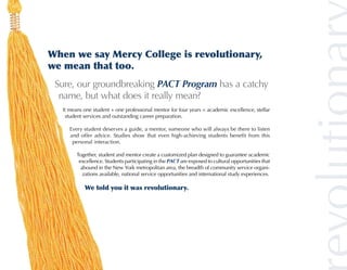 When we say Mercy College is revolutionary,
we mean that too.
 Sure, our groundbreaking PACT Program has a catchy
  name, but what does it really mean?
   It means one student + one professional mentor for four years = academic excellence, stellar
    student services and outstanding career preparation.

      Every student deserves a guide, a mentor, someone who will always be there to listen
      and offer advice. Studies show that even high-achieving students benefit from this
       personal interaction.

         Together, student and mentor create a customized plan designed to guarantee academic
          excellence. Students participating in the PACT are exposed to cultural opportunities that
           abound in the New York metropolitan area, the breadth of community service organi-
            zations available, national service opportunities and international study experiences.

            We told you it was revolutionary.
 