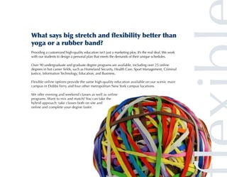 What says big stretch and flexibility better than
yoga or a rubber band?
Providing a customized high-quality education isn’t just a marketing ploy. It’s the real deal. We work
with our students to design a personal plan that meets the demands of their unique schedules.

Over 90 undergraduate and graduate degree programs are available, including over 25 online
degrees in hot career fields, such as Homeland Security, Health Care, Sport Management, Criminal
Justice, Information Technology, Education, and Business.

Flexible online options provide the same high-quality education available on our scenic main
campus in Dobbs Ferry and four other metropolitan New York campus locations.

We offer evening and weekend classes as well as online
programs. Want to mix and match? You can take the
hybrid approach: take classes both on site and
online and complete your degree faster.
 