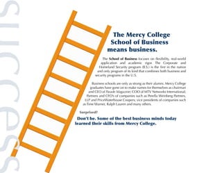The Mercy College
                     School of Business
                    means business.
                The School of Business focuses on flexibility, real-world
              application and academic rigor. The Corporate and
             Homeland Security program (B.S.) is the first in the nation
            and only program of its kind that combines both business and
           security programs in the U.S.

          Business schools are only as strong as their alumni. Mercy College
        graduates have gone on to make names for themselves as chairman
       and CEO of Parade Magazine; COO of MTV Networks International;
      Partners and CFO’s of companies such as Perella Weinberg Partners,
    LLP and PriceWaterhouse Coopers; vice presidents of companies such
   as Time Warner, Ralph Lauren and many others.

  Surprised?
 Don’t be. Some of the best business minds today
learned their skills from Mercy College.
 