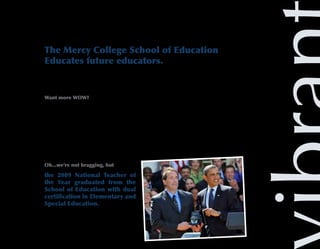 The Mercy College School of Education
Educates future educators.
The School of Education is recognized as a leader in the preparation and certification of outstand-
ing teachers, and is highly ranked in the placement of administrators in the New York City public
school system.

Want more WOW?
The School of Education is also one of the most racially and ethnically diverse schools in the
nation, ranking in the top 10 by Diverse Education.com.

They have been prominently ranked in a slew of reports. Rather than bore you with the details,
we’ll save you the trouble.

The bottom line is that students who study education at Mercy College are exceptionally better-
prepared (average of 31 percent better) for successful careers than their counterparts in other
institutions across the country.

Oh...we’re not bragging, but

the 2009 National Teacher of
the Year graduated from the
School of Education with dual
certification in Elementary and
Special Education.
 
