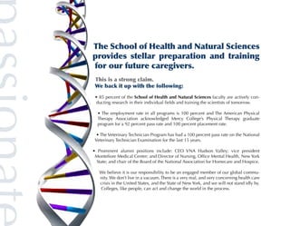 The School of Health and Natural Sciences
provides stellar preparation and training
for our future caregivers.
 This is a strong claim.
 We back it up with the following:

 • 85 percent of the School of Health and Natural Sciences faculty are actively con-
 ducting research in their individual fields and training the scientists of tomorrow.

  • The employment rate in all programs is 100 percent and The American Physical
  Therapy Association acknowledged Mercy College’s Physical Therapy graduate
  program for a 92 percent pass rate and 100 percent placement rate.

 • The Veterinary Technician Program has had a 100 percent pass rate on the National
 Veterinary Technician Examination for the last 15 years.

• Prominent alumni positions include: CEO VNA Hudson Valley; vice president
 Montefiore Medical Center; and Director of Nursing, Office Mental Health, New York
 State; and chair of the Board of the National Association for Homecare and Hospice.

   We believe it is our responsibility to be an engaged member of our global commu-
   nity. We don’t live in a vacuum. There is a very real, and very concerning health care
   crisis in the United States, and the State of New York, and we will not stand idly by.
   Colleges, like people, can act and change the world in the process.
 