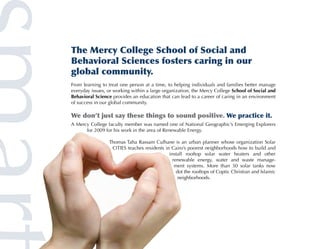 The Mercy College School of Social and
Behavioral Sciences fosters caring in our
global community.
From learning to treat one person at a time, to helping individuals and families better manage
everyday issues, or working within a large organization, the Mercy College School of Social and
Behavioral Science provides an education that can lead to a career of caring in an environment
of success in our global community.

We don’t just say these things to sound positive. We practice it.
A Mercy College faculty member was named one of National Geographic’s Emerging Explorers
      for 2009 for his work in the area of Renewable Energy.

                 Thomas Taha Rassam Culhane is an urban planner whose organization Solar
                  CITIES teaches residents in Cairo’s poorest neighborhoods how to build and
                                             install rooftop solar water heaters and other
                                               renewable energy, water and waste manage-
                                                ment systems. More than 30 solar tanks now
                                                 dot the rooftops of Coptic Christian and Islamic
                                                  neighborhoods.
 