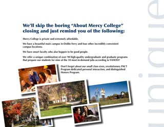 We’ll skip the boring “About Mercy College”
closing and just remind you of the following:
Mercy College is private and extremely affordable.
We have a beautiful main campus in Dobbs Ferry and four other incredibly convenient
campus locations.

We have smart faculty who also happen to be good people.

We offer a unique combination of over 90 high-quality undergraduate and graduate programs
that prepare our students for nine of the 10 most in-demand jobs according to YAHOO!

                                  Don't forget about our small class sizes, revolutionary PACT
                                  Program dedicated personal interaction, and distinguished
                                  Honors Program.
 