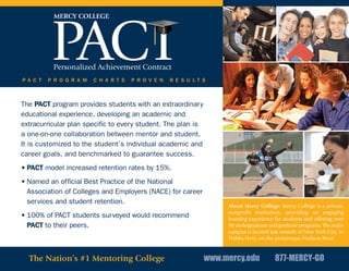 P A C T   P R O G R A M   C H A R T S   P R O V E N   R E S U L T S



The PACT program provides students with an extraordinary
educational experience, developing an academic and
extracurricular plan specific to every student. The plan is
a one-on-one collaboration between mentor and student.
It is customized to the student’s individual academic and
career goals, and benchmarked to guarantee success.
• PACT model increased retention rates by 15%.
• Named an official Best Practice of the National
  Association of Colleges and Employers (NACE) for career
  services and student retention.
                                                                       About Mercy College: Mercy College is a private,
                                                                       nonprofit institution, providing an engaging
• 100% of PACT students surveyed would recommend                       learning experience for students and offering over
  PACT to their peers.                                                 90 undergraduate and graduate programs. The main
                                                                       campus is located just outside of New York City, in
                                                                       Dobbs Ferry, on the picturesque Hudson River.


  The Nation’s #1 Mentoring College                               www.mercy.edu            877-MERCY-GO
 