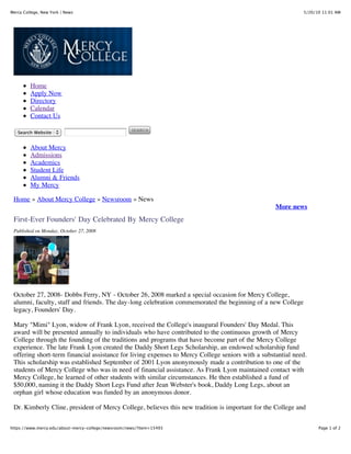 Mercy College, New York | News                                                                               5/20/10 11:01 AM




         Home
         Apply Now
         Directory
         Calendar
         Contact Us

   Search Website


         About Mercy
         Admissions
         Academics
         Student Life
         Alumni & Friends
         My Mercy

 Home » About Mercy College » Newsroom » News
                                                                                                   More news
 First-Ever Founders' Day Celebrated By Mercy College
 Published on Monday, October 27, 2008




 October 27, 2008- Dobbs Ferry, NY - October 26, 2008 marked a special occasion for Mercy College,
 alumni, faculty, staff and friends. The day-long celebration commemorated the beginning of a new College
 legacy, Founders' Day.

 Mary "Mimi" Lyon, widow of Frank Lyon, received the College's inaugural Founders' Day Medal. This
 award will be presented annually to individuals who have contributed to the continuous growth of Mercy
 College through the founding of the traditions and programs that have become part of the Mercy College
 experience. The late Frank Lyon created the Daddy Short Legs Scholarship, an endowed scholarship fund
 offering short-term financial assistance for living expenses to Mercy College seniors with a substantial need.
 This scholarship was established September of 2001 Lyon anonymously made a contribution to one of the
 students of Mercy College who was in need of financial assistance. As Frank Lyon maintained contact with
 Mercy College, he learned of other students with similar circumstances. He then established a fund of
 $50,000, naming it the Daddy Short Legs Fund after Jean Webster's book, Daddy Long Legs, about an
 orphan girl whose education was funded by an anonymous donor.

 Dr. Kimberly Cline, president of Mercy College, believes this new tradition is important for the College and


https://www.mercy.edu/about-mercy-college/newsroom/news/?item=15493                                                Page 1 of 2
 