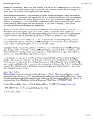 Mercy College, New York | News                                                                                   5/20/10 11:01 AM



 surrounding communities. "As we enter what promises to be one the most important periods in the history
 of Mercy College, it is only fitting that we recognize the individuals and traditions that have brought us to
 where we are and that have made our promising future possible."

 Nicole Sheindlin and Pamela N. Minyard were also honored by Mercy College for sharing the values and
 mission of Mercy College within their organizations. In 2007, Sheindlin launched the Her Honor Mentoring
 Program. She co-instituted the 25-week program to assist at-risk girls at Mamaroneck High School. The
 objective of the program is to link students who plan to attend college with self-motivated female mentors
 in the community, and to display how the domino effect of hard work followed by a career you are
 passionate about results in confidence and independence.

 Pamela N. Minyard, founder and executive director of Giolai, a division of Tomorrow Leaders, Inc., is a
 Westchester based not-for-profit organization. Giolai's goal is to enhance the future for girls ages 11 to 18
 who come from disadvantaged backgrounds. Minyard helps girls to become responsible, independent and
 successful students who will mature into equally successful adults and members of their communities.

 The Grow Garden was named for Dr. Ann E. Grow, in her honor for her outstanding teaching, devoted
 service and steadfast passion for the mission of Mercy College. Dr. Grow has been a cornerstone of the
 Mercy College community throughout her 45 of service at the College.

 During her remarks, Dr. Kimberly Cline said of Dr. Grow, "Ann is the embodiment of the Mercy College
 spirit. Her passion for educating the students of Mercy College is unparalleled. Today we celebrate Ann's
 return to her first love-teaching, and we publicly thank her for her administrative legacy during which she
 took on no fewer than 10 different administrative positions."

 Joseph Valenti, vice president of Institutional Advancement concluded, "All of us at Mercy College are
 grateful for the enormous contribution and dedication of the honorees for this Inaugural Founders' Day.
 There is a sense of excitement at Mercy College deriving from the knowledge that we are poised to build
 upon a mission and tradition that is even more relevant today than at the time of the College's founding. Our
 Founders' Day celebration offered the College community an opportunity to be re-inspired by the mission
 that continues to move us forward."

 About Mercy College
 [Mercy College is a private, nonprofit institution founded in 1950, providing motivated students with the
 opportunity to earn degrees in over 90 undergraduate and graduate programs, including 25 programs online.
 An engaging and personalized learning experience is offered at the main campus in Dobbs Ferry, as well as
 campuses in the Bronx, Manhattan, Yorktown Heights and White Plains 1-877-MERCY-GO.]

 Contact: Christine Baker, Director of Public Relations Phone: 914-674-7596 or cbaker@mercy.edu.

 1-877-MERCY-GO | 555 Broadway, Dobbs Ferry NY 10522

 © 2010 Mercy College | Privacy Policy




https://www.mercy.edu/about-mercy-college/newsroom/news/?item=15493                                                    Page 2 of 2
 