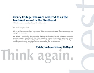 Mercy College was once referred to as the
best-kept secret in the Northeast.
While this may be a catchy phrase, it’s not the truth.


We are no longer a secret.

We are a vibrant community of learners and of teachers, passionate about doing what we say and
saying what we mean.

We believe a high-quality education must not only be affordable, but that same education must
arm our graduates with the skills they need to succeed in their chosen career paths. And no, we
don’t just mean textbook knowledge. We mean everything from interview skills and leadership to
career-specific training and preparation in fields where jobs are in demand.


                                     Think you know Mercy College?
 