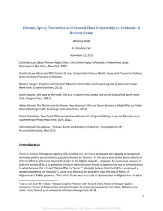 Drones, Spies, Terrorists and Second Class Citizenship in Pakistan- A
Review Essay
Working Draft
C. Christine Fair
November 12, 2013
Columbia Law School Human Rights Clinic, The Civilian Impact of Drones: Unexamined Costs,
Unanswered Questions, New York. 2012.
Stanford Law School and NYU School of Law, Living Under Drones: Death, Injury and Trauma to Civilians
from US Drone Practices in Pakistan.
David E. Sanger. Confront and Conceal: Obama’s Secret Wars and Surprising Use of American Power
(New York: Crown Publishers, 2012).
Mark Mazetti. The Way of the Knife: The CIA, A Secret Army, and a War at the Ends of the Earth (New
York: Penguin Press, 2013).
Akbar Ahmed. The Thistle and the Drone: How America’s War on Terror Became a Global War on Tribal
Islam (Washington DC: Brookings Institution Press, 2013).
Claire Finkelstein, Jens David Ohlin and Andrew Altman Eds. Targeted Killings: Law and Morality in an
Asymmetrical World (New York: OUP, 2012).
International Crisis Group. “Drones: Myths And Reality In Pakistan,” Asia Report N°247,
Brussels/Islamabad, May 2013.

Introduction
The U.S. Central Intelligence Agency (CIA) and the U.S. Air Force developed the capacity to weaponize
remotely-piloted aerial vehicles, popularly known as “drones,” in the years prior to the terror attacks of
9/11 in effort to eliminate Osama Bin Laden in his Afghan redoubt. However, for numerous reasons, it
took the events of 9/11 to galvanize the Bush administration finally to approve the use of armed drones
in what became the U.S.-led “Global War on Terror.”1 Analysts believe that the CIA first employed a
weaponized drone on February 4, 2002 in an effort to kill Bin Laden near the city of Khost, in
Afghanistan’s Paktia province. The United States was in a state of declared war in Afghanistan. In what
1

See Lt. Col. Sean M. Frisbee, “Weaponizing the Predator UAV: Toward a New Theory of Weapon System
Innovation,” School of Advanced Air and Space Studies, Air University, Maxwell Air Force Base, Alabama (June
2004). http://dtlweb.au.af.mil/webclient/DeliveryManager?pid=31241.

1

Electronic copy available at: http://ssrn.com/abstract=2353447

 