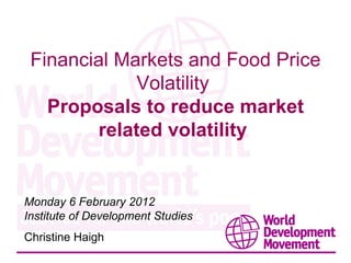 Financial Markets and Food Price Volatility  Proposals to reduce market related volatility  Monday 6 February 2012 Institute of Development Studies Christine Haigh  