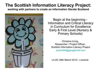The Scottish Information Literacy Project: working with partners to create an information literate Scotland LILAC 29th March 2010 - Limerick  Begin at the beginning -  Information and Critical Literacy in Curriculum for Excellence Early & First Level (Nursery & Primary Schools)  Christine Irving,  Researcher / Project Officer,  Scottish Information Literacy Project [email_address] 