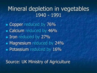 Mineral depletion in vegetables
1940 - 1991
 Copper reduced by 76%
 Calcium reduced by 46%
 Iron reduced by 27%
 Magnesium reduced by 24%
 Potassium reduced by 16%
Source: UK Ministry of Agriculture
 