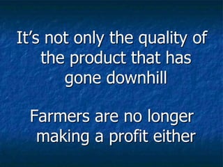 It’s not only the quality of
the product that has
gone downhill
Farmers are no longer
making a profit either
 