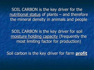 SOIL CARBON is the key driver for the
nutritional status of plants – and therefore
the mineral density in animals and people
SOIL CARBON is the key driver for soil
moisture holding capacity (frequently the
most limiting factor for production)
Soil carbon is the key driver for farm profit
 