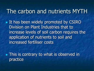  It has been widely promoted by CSIRO
Division on Plant Industries that to
increase levels of soil carbon requires the
application of nutrients to soil and
increased fertiliser costs
 This is contrary to what is observed in
practice
The carbon and nutrients MYTH
 